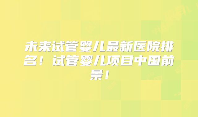 未来试管婴儿最新医院排名！试管婴儿项目中国前景！