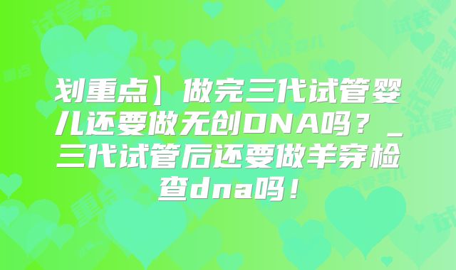 划重点】做完三代试管婴儿还要做无创DNA吗?_三代试管后还要做羊穿检查dna吗!
