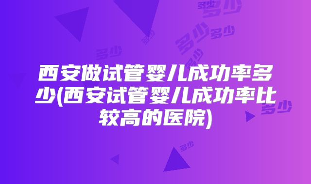 西安做试管婴儿成功率多少(西安试管婴儿成功率比较高的医院)