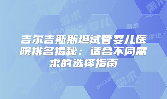 吉尔吉斯斯坦试管婴儿医院排名揭秘：适合不同需求的选择指南