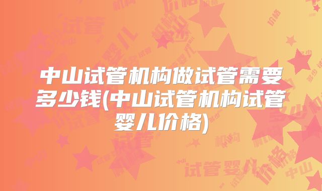 中山试管机构做试管需要多少钱(中山试管机构试管婴儿价格)