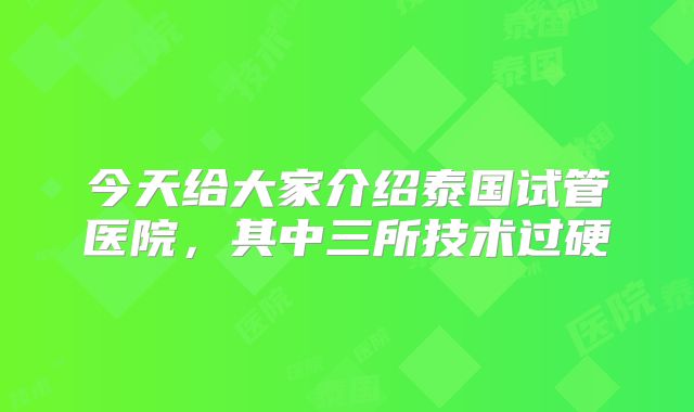 今天给大家介绍泰国试管医院，其中三所技术过硬
