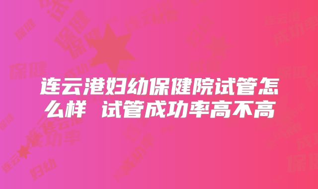 连云港妇幼保健院试管怎么样 试管成功率高不高