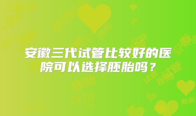 安徽三代试管比较好的医院可以选择胚胎吗？