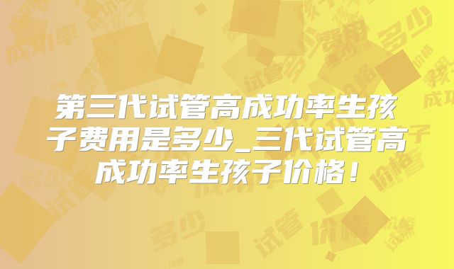 第三代试管高成功率生孩子费用是多少_三代试管高成功率生孩子价格!