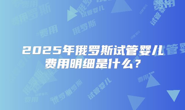 2025年俄罗斯试管婴儿费用明细是什么？