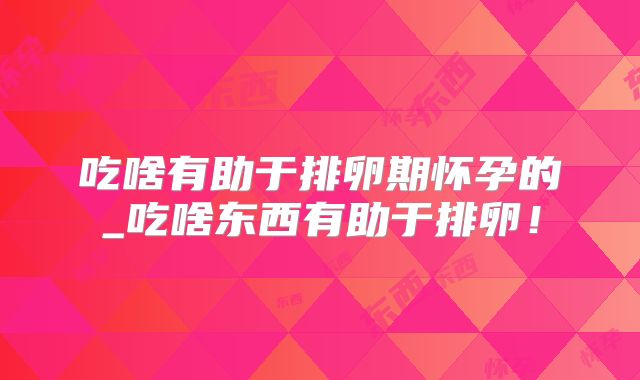 吃啥有助于排卵期怀孕的_吃啥东西有助于排卵!