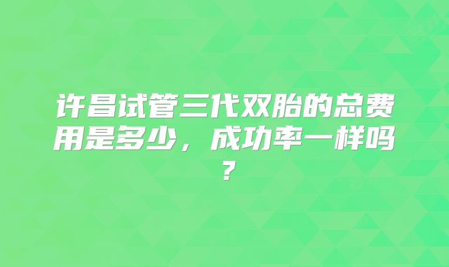 许昌试管三代双胎的总费用是多少，成功率一样吗？