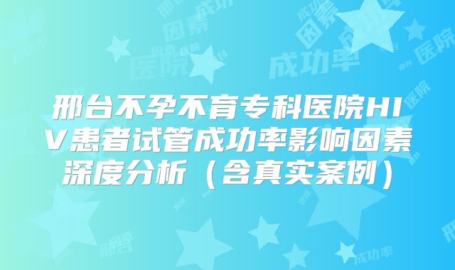 邢台不孕不育专科医院HIV患者试管成功率影响因素深度分析（含真实案例）