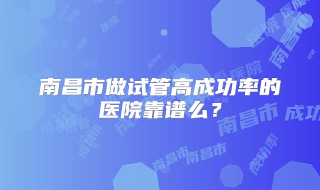 南昌市做试管高成功率的医院靠谱么？
