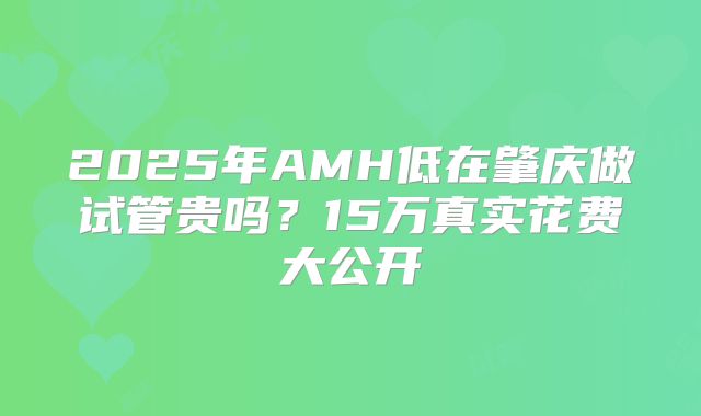 2025年AMH低在肇庆做试管贵吗？15万真实花费大公开