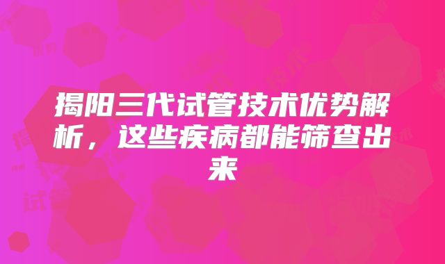 揭阳三代试管技术优势解析，这些疾病都能筛查出来