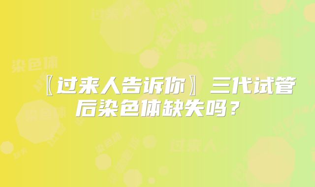 〖过来人告诉你〗三代试管后染色体缺失吗？