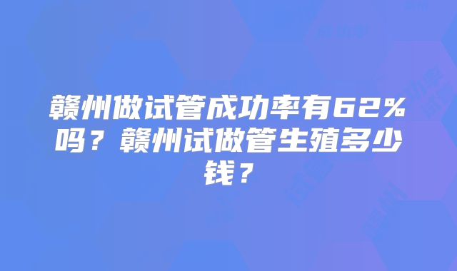 赣州做试管成功率有62%吗?赣州试做管生殖多少钱?