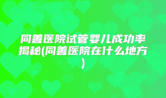 同善医院试管婴儿成功率揭秘(同善医院在什么地方)