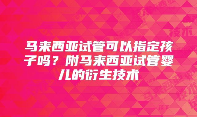 马来西亚试管可以指定孩子吗?附马来西亚试管婴儿的衍生技术