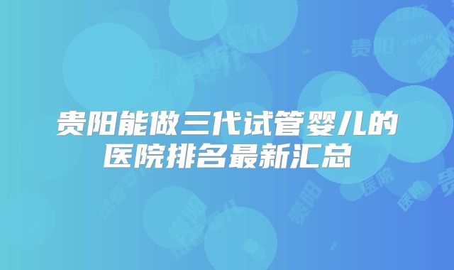贵阳能做三代试管婴儿的医院排名最新汇总