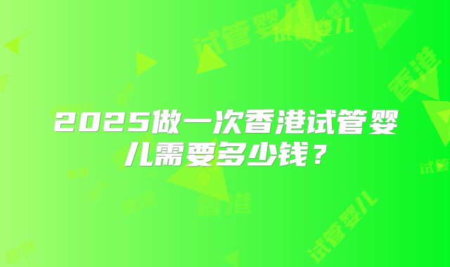 2025做一次香港试管婴儿需要多少钱?