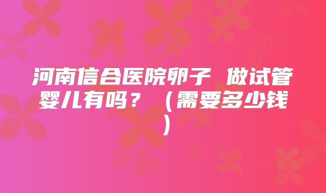 河南信合医院卵子 做试管婴儿有吗?(需要多少钱)