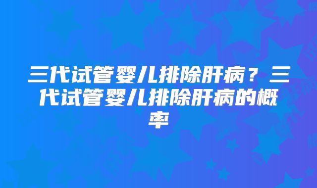 三代试管婴儿排除肝病？三代试管婴儿排除肝病的概率