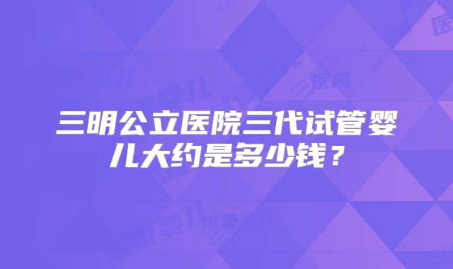 三明公立医院三代试管婴儿大约是多少钱？