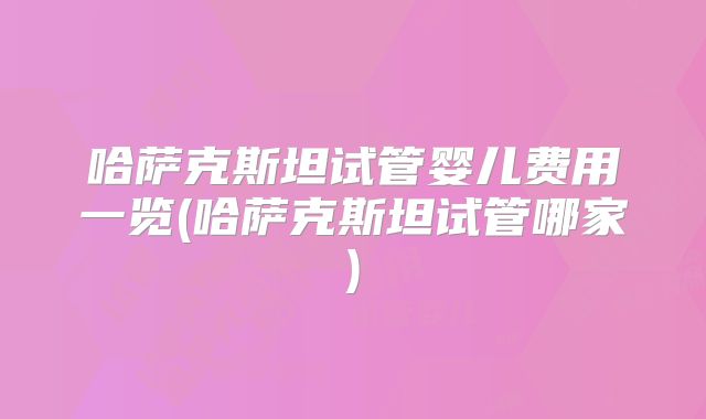 哈萨克斯坦试管婴儿费用一览(哈萨克斯坦试管哪家)