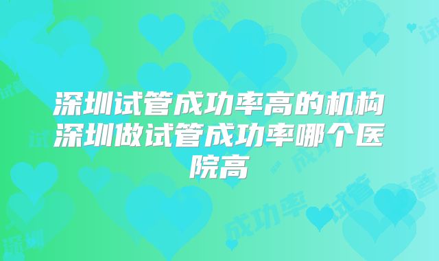 深圳试管成功率高的机构深圳做试管成功率哪个医院高