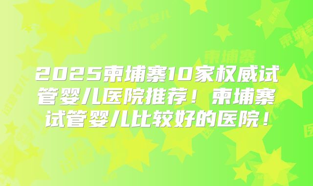 2025柬埔寨10家权威试管婴儿医院推荐！柬埔寨试管婴儿比较好的医院！