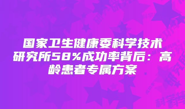 国家卫生健康委科学技术研究所58%成功率背后：高龄患者专属方案
