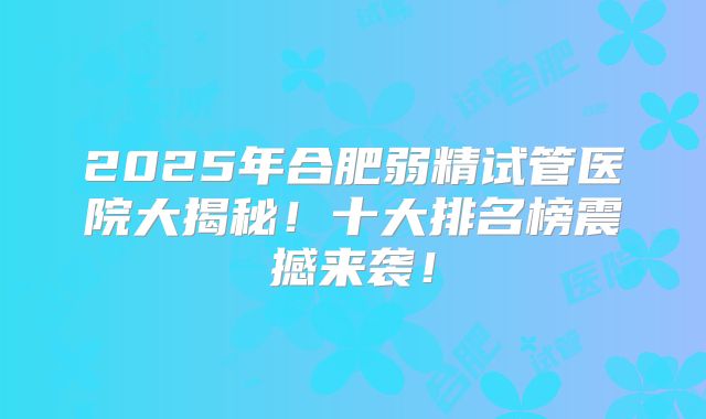 2025年合肥弱精试管医院大揭秘!十大排名榜震撼来袭!