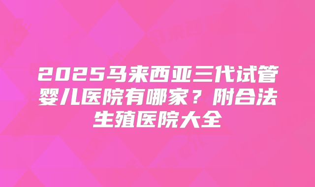 2025马来西亚三代试管婴儿医院有哪家？附合法生殖医院大全