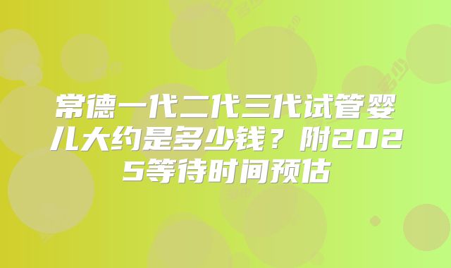 常德一代二代三代试管婴儿大约是多少钱?附2025等待时间预估