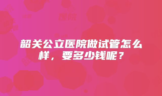 韶关公立医院做试管怎么样，要多少钱呢？