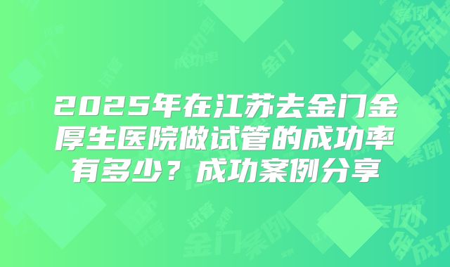 2025年在江苏去金门金厚生医院做试管的成功率有多少？成功案例分享