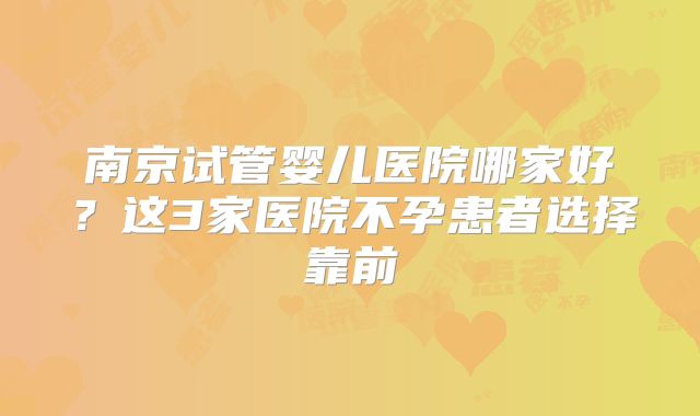 南京试管婴儿医院哪家好？这3家医院不孕患者选择靠前