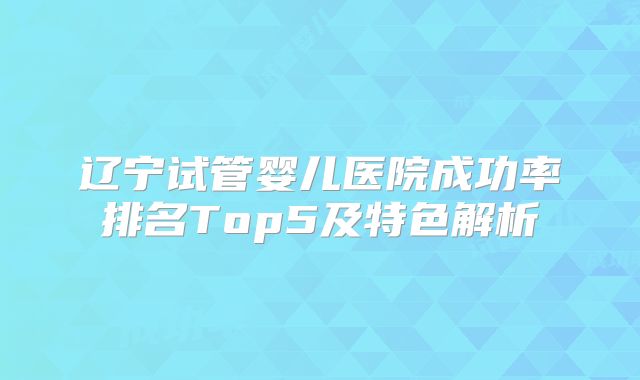 辽宁试管婴儿医院成功率排名Top5及特色解析