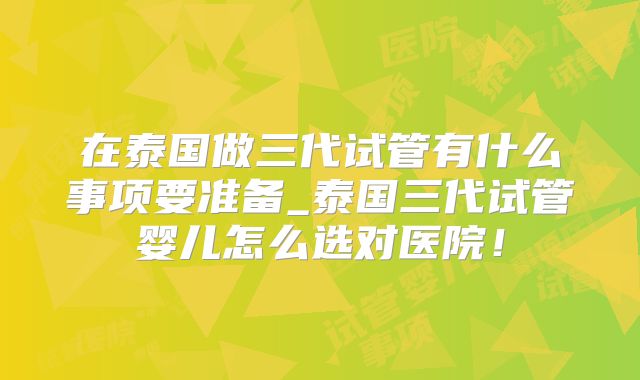 在泰国做三代试管有什么事项要准备_泰国三代试管婴儿怎么选对医院！