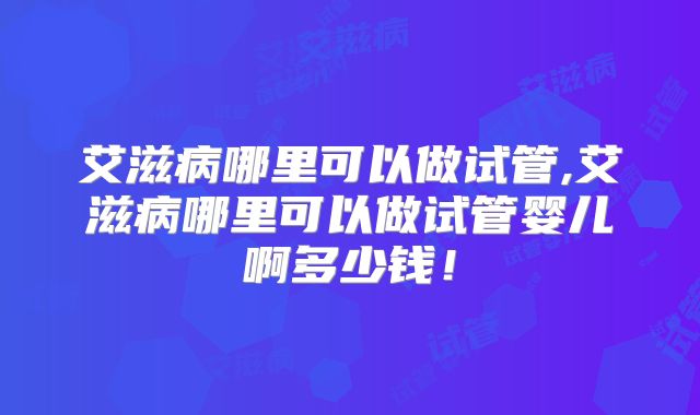 艾滋病哪里可以做试管,艾滋病哪里可以做试管婴儿啊多少钱！