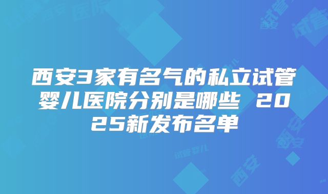 西安3家有名气的私立试管婴儿医院分别是哪些 2025新发布名单