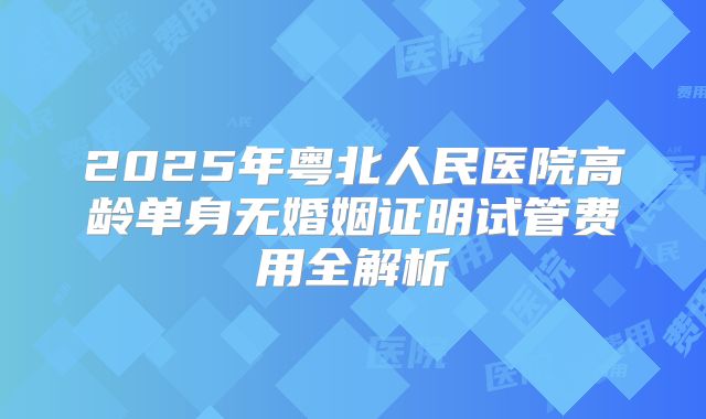 2025年粤北人民医院高龄单身无婚姻证明试管费用全解析