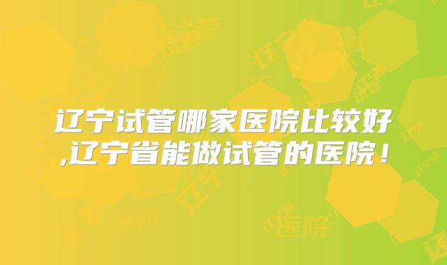 辽宁试管哪家医院比较好,辽宁省能做试管的医院！