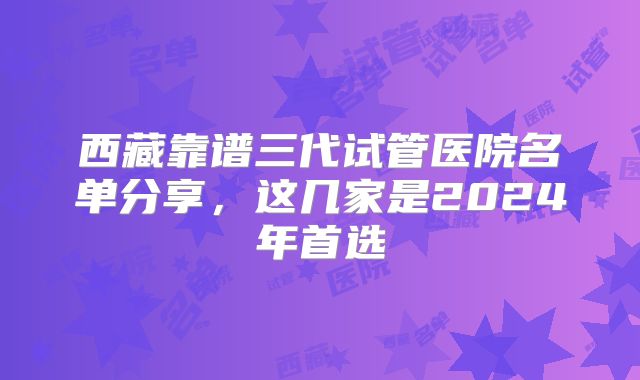 西藏靠谱三代试管医院名单分享,这几家是2024年首选