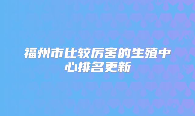 福州市比较厉害的生殖中心排名更新