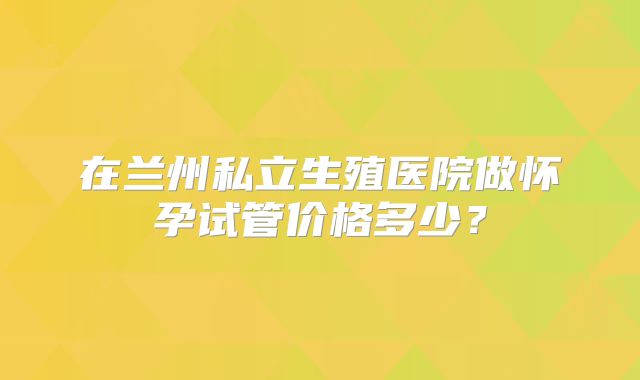 在兰州私立生殖医院做怀孕试管价格多少?