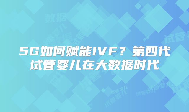 5G如何赋能IVF？第四代试管婴儿在大数据时代