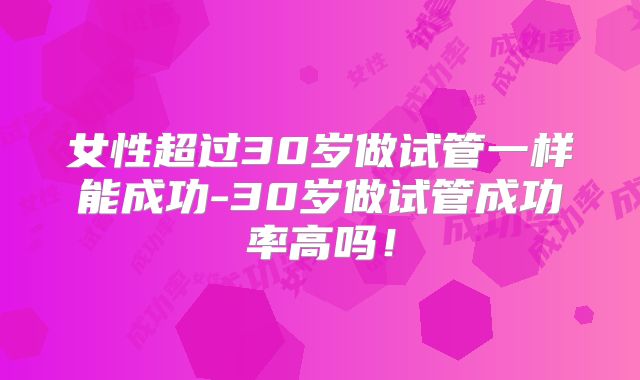 女性超过30岁做试管一样能成功-30岁做试管成功率高吗！