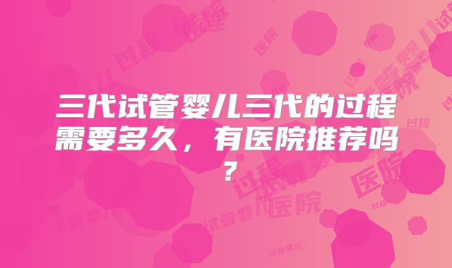 三代试管婴儿三代的过程需要多久,有医院推荐吗?