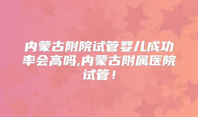内蒙古附院试管婴儿成功率会高吗,内蒙古附属医院试管！
