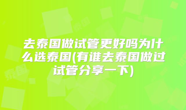 去泰国做试管更好吗为什么选泰国(有谁去泰国做过试管分享一下)