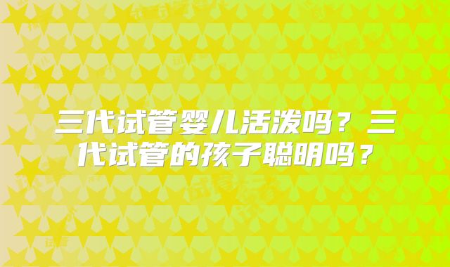三代试管婴儿活泼吗？三代试管的孩子聪明吗？